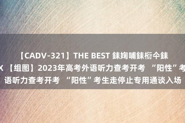 【CADV-321】THE BEST 銇婅哺銇椼仐銇俱仚銆?50浜?鏅傞枔DX 【组图】2023年高考外语听力查考开考  “阳性”考生走停止专用通谈入场