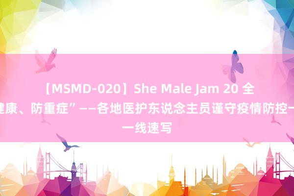 【MSMD-020】She Male Jam 20 全力“保健康、防重症”——各地医护东说念主员谨守疫情防控一线速写