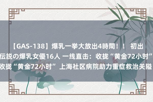 【GAS-138】爆乳一挙大放出4時間！！ 初出し！すべて撮り下ろし 伝説の爆乳女優16人 一线直击：收拢“黄金72小时” 上海社区病院助力重症救治关隘“前移”