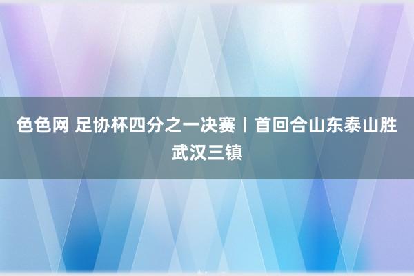 色色网 足协杯四分之一决赛丨首回合山东泰山胜武汉三镇