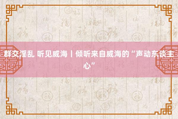 群交淫乱 听见威海丨倾听来自威海的“声动东谈主心”