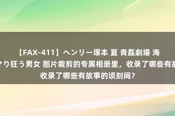 【FAX-411】ヘンリー塚本 夏 青姦劇場 海・山・川 ハマり狂う男女 图片裁剪的专属相册里，收录了哪些有故事的顷刻间？