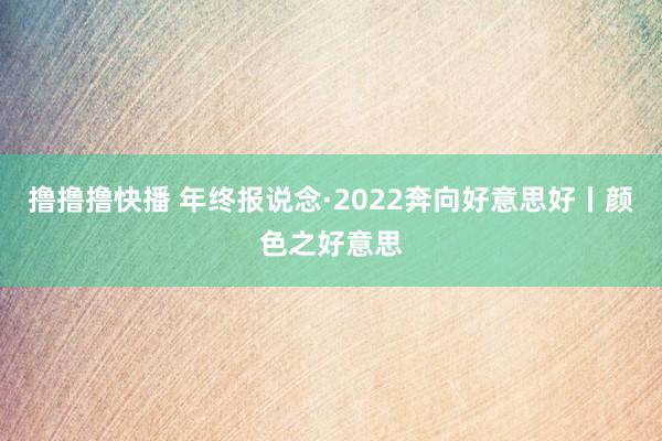 撸撸撸快播 年终报说念·2022奔向好意思好丨颜色之好意思