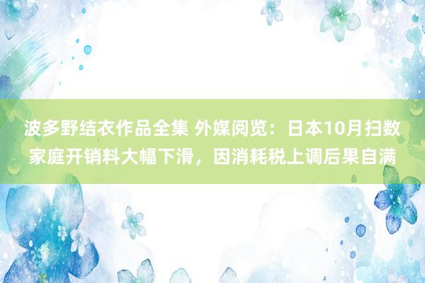 波多野结衣作品全集 外媒阅览：日本10月扫数家庭开销料大幅下滑，因消耗税上调后果自满