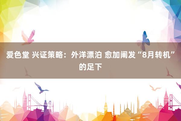 爱色堂 兴证策略：外洋漂泊 愈加阐发“8月转机”的足下