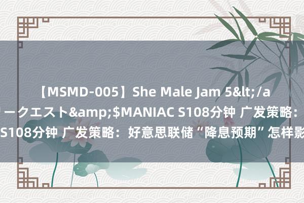 【MSMD-005】She Male Jam 5</a>2008-08-04グローリークエスト&$MANIAC S108分钟 广发策略：好意思联储“降息预期”怎样影响A股？