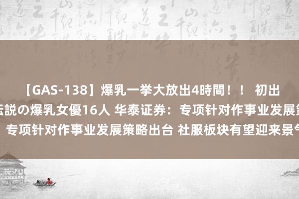 【GAS-138】爆乳一挙大放出4時間！！ 初出し！すべて撮り下ろし 伝説の爆乳女優16人 华泰证券：专项针对作事业发展策略出台 社服板块有望迎来景气回升