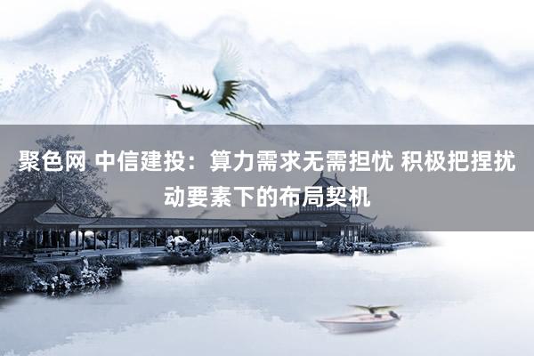 聚色网 中信建投：算力需求无需担忧 积极把捏扰动要素下的布局契机