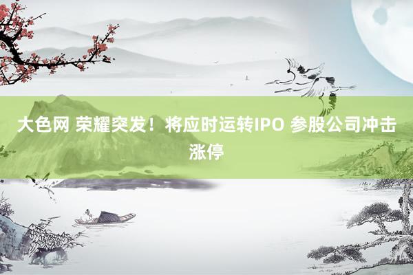 大色网 荣耀突发！将应时运转IPO 参股公司冲击涨停