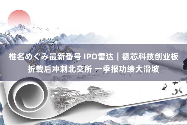 椎名めぐみ最新番号 IPO雷达｜德芯科技创业板折戟后冲刺北交所 一季报功绩大滑坡