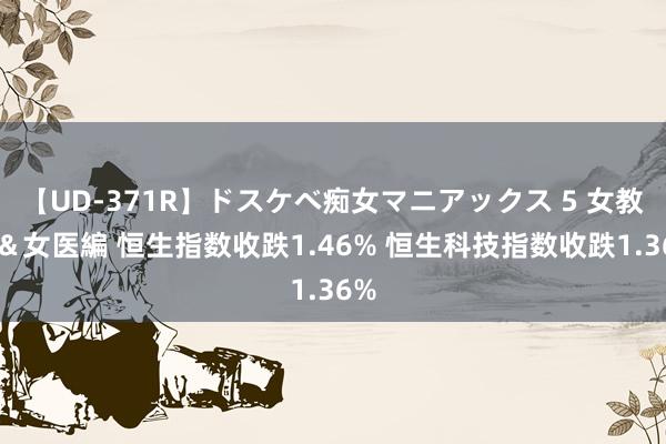 【UD-371R】ドスケベ痴女マニアックス 5 女教師＆女医編 恒生指数收跌1.46% 恒生科技指数收跌1.36%