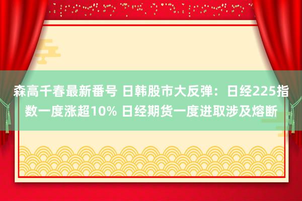 森高千春最新番号 日韩股市大反弹：日经225指数一度涨超10% 日经期货一度进取涉及熔断