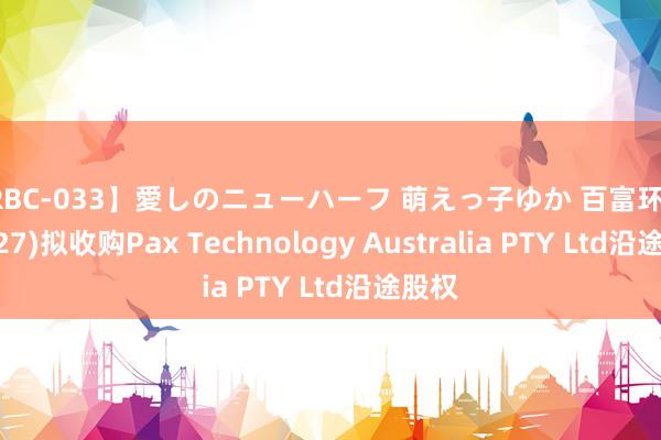 【RBC-033】愛しのニューハーフ 萌えっ子ゆか 百富环球(00327)拟收购Pax Technology Australia PTY Ltd沿途股权