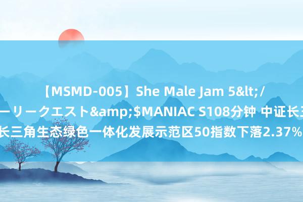 【MSMD-005】She Male Jam 5</a>2008-08-04グローリークエスト&$MANIAC S108分钟 中证长三角生态绿色一体化发展示范区50指数下落2.37%，前十大权重包含金海通等