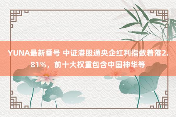 YUNA最新番号 中证港股通央企红利指数着落2.81%，前十大权重包含中国神华等