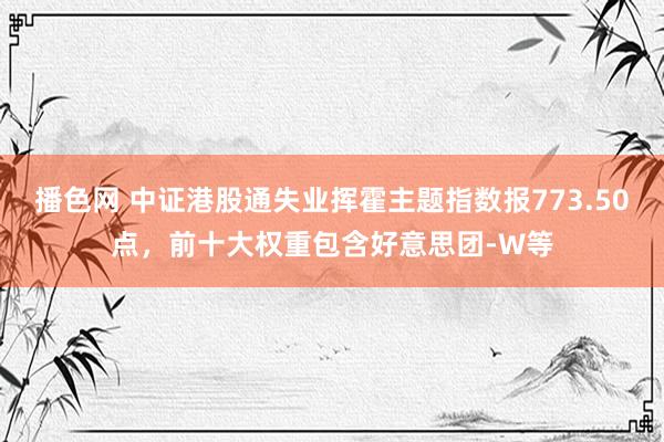 播色网 中证港股通失业挥霍主题指数报773.50点，前十大权重包含好意思团-W等