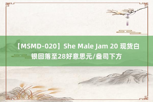 【MSMD-020】She Male Jam 20 现货白银回落至28好意思元/盎司下方