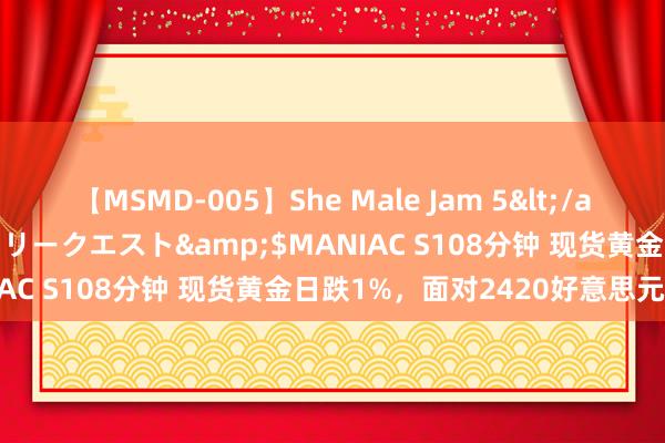 【MSMD-005】She Male Jam 5</a>2008-08-04グローリークエスト&$MANIAC S108分钟 现货黄金日跌1%，面对2420好意思元关隘