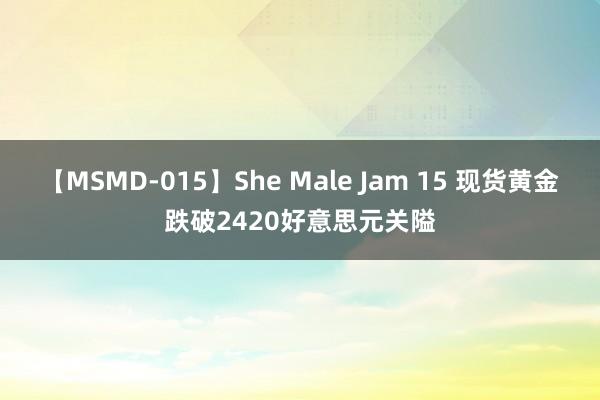 【MSMD-015】She Male Jam 15 现货黄金跌破2420好意思元关隘