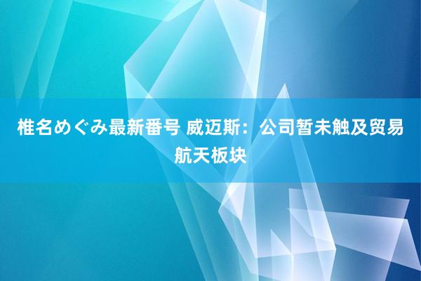 椎名めぐみ最新番号 威迈斯：公司暂未触及贸易航天板块