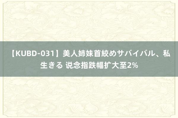 【KUBD-031】美人姉妹首絞めサバイバル、私生きる 说念指跌幅扩大至2%