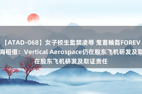 【ATAD-068】女子校生監禁凌辱 鬼畜輪姦FOREVER2 渤海租借：Vertical Aerospace仍在股东飞机研发及取证责任