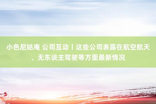 小色尼姑庵 公司互动丨这些公司表露在航空航天、无东谈主驾驶等方面最新情况