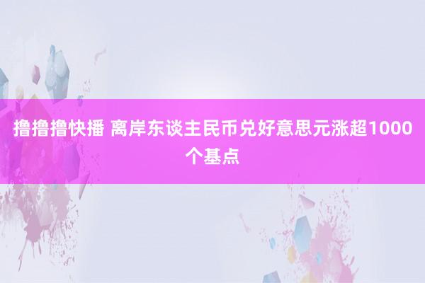 撸撸撸快播 离岸东谈主民币兑好意思元涨超1000个基点