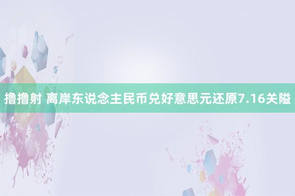 撸撸射 离岸东说念主民币兑好意思元还原7.16关隘