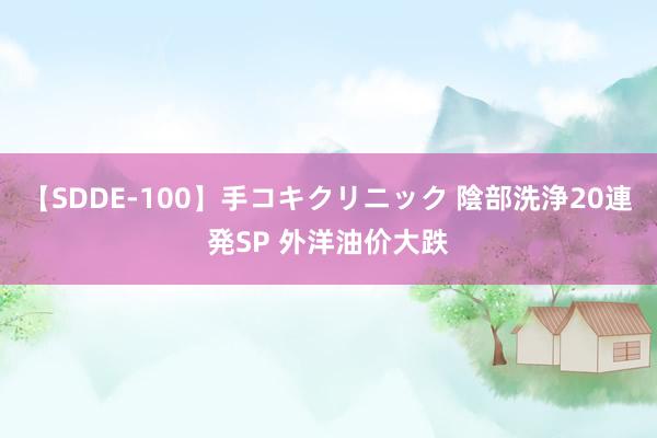 【SDDE-100】手コキクリニック 陰部洗浄20連発SP 外洋油价大跌