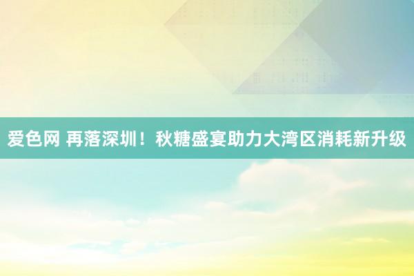 爱色网 再落深圳！秋糖盛宴助力大湾区消耗新升级