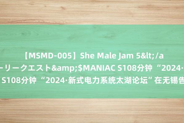 【MSMD-005】She Male Jam 5</a>2008-08-04グローリークエスト&$MANIAC S108分钟 “2024·新式电力系统太湖论坛”在无锡告成举办