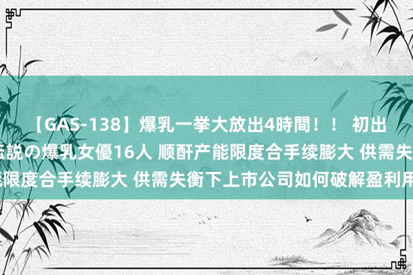 【GAS-138】爆乳一挙大放出4時間！！ 初出し！すべて撮り下ろし 伝説の爆乳女優16人 顺酐产能限度合手续膨大 供需失衡下上市公司如何破解盈利用功？