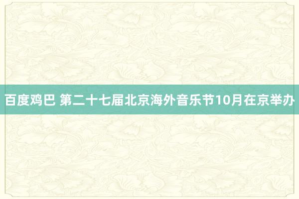 百度鸡巴 第二十七届北京海外音乐节10月在京举办