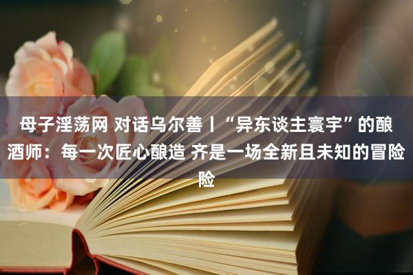 母子淫荡网 对话乌尔善丨“异东谈主寰宇”的酿酒师：每一次匠心酿造 齐是一场全新且未知的冒险