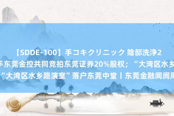 【SDDE-100】手コキクリニック 陰部洗浄20連発SP 东莞控股拟联手东莞金控共同竞拍东莞证券20%股权；“大湾区水乡路演室”落户东莞中堂丨东莞金融阛阓周报（第24期）