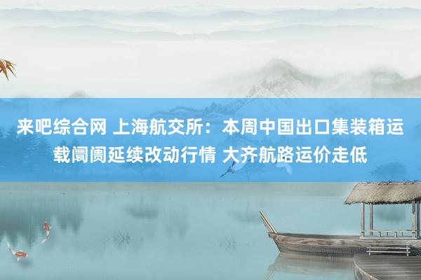 来吧综合网 上海航交所：本周中国出口集装箱运载阛阓延续改动行情 大齐航路运价走低