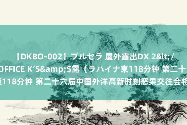 【DKBO-002】ブルセラ 屋外露出DX 2</a>2006-03-16OFFICE K’S&$露（ラハイナ東118分钟 第二十六届中国外洋高新时刻恶果交往会将于11月在深圳召开