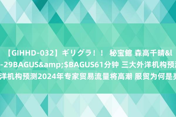 【GIHHD-032】ギリグラ！！ 秘宝館 森高千晴</a>2011-09-29BAGUS&$BAGUS61分钟 三大外洋机构预测2024年专家贸易流量将高潮 服贸为何是亮点？｜专家贸易不雅察