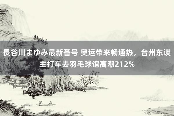 長谷川まゆみ最新番号 奥运带来畅通热，台州东谈主打车去羽毛球馆高潮212%