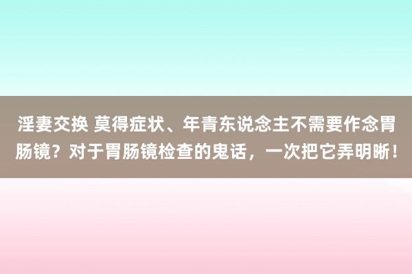 淫妻交换 莫得症状、年青东说念主不需要作念胃肠镜？对于胃肠镜检查的鬼话，一次把它弄明晰！