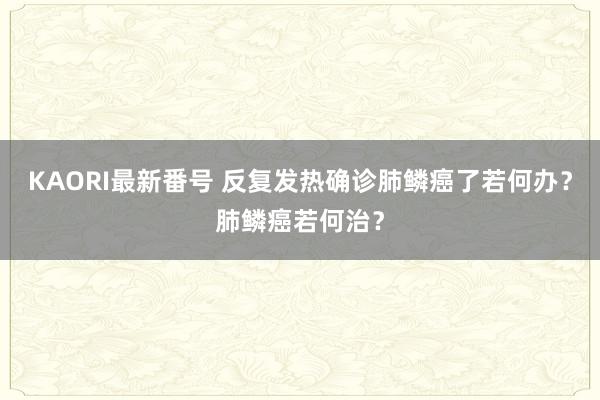 KAORI最新番号 反复发热确诊肺鳞癌了若何办？肺鳞癌若何治？