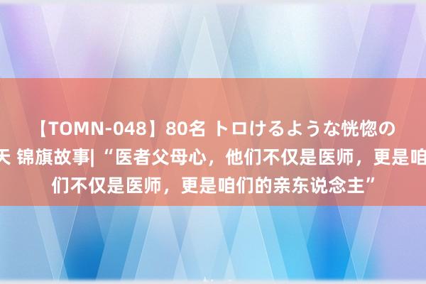 【TOMN-048】80名 トロけるような恍惚の表情 クンニ激昇天 锦旗故事| “医者父母心，他们不仅是医师，更是咱们的亲东说念主”