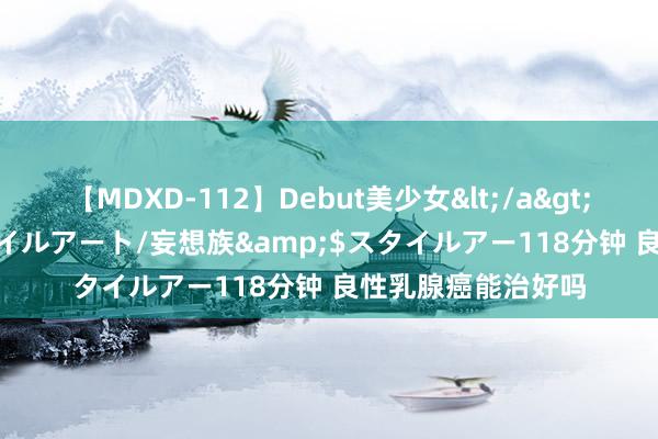 【MDXD-112】Debut美少女</a>2005-02-15スタイルアート/妄想族&$スタイルアー118分钟 良性乳腺癌能治好吗