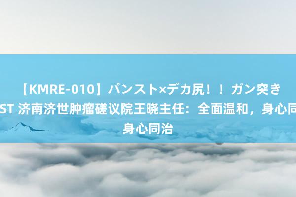 【KMRE-010】パンスト×デカ尻！！ガン突きBEST 济南济世肿瘤磋议院王晓主任：全面温和，身心同治