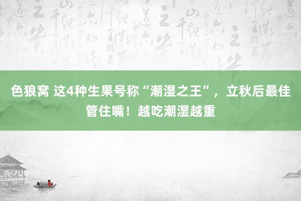 色狼窝 这4种生果号称“潮湿之王”，立秋后最佳管住嘴！越吃潮湿越重