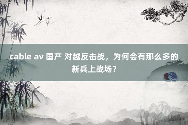 cable av 国产 对越反击战，为何会有那么多的新兵上战场？