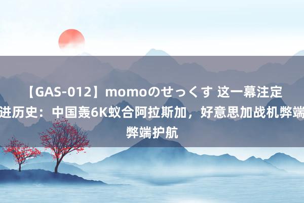 【GAS-012】momoのせっくす 这一幕注定要写进历史：中国轰6K蚁合阿拉斯加，好意思加战机弊端护航