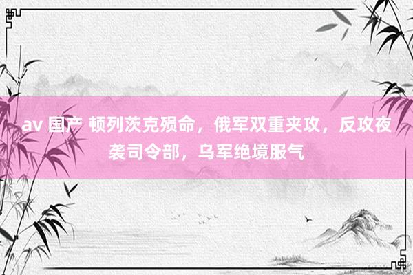 av 国产 顿列茨克殒命，俄军双重夹攻，反攻夜袭司令部，乌军绝境服气