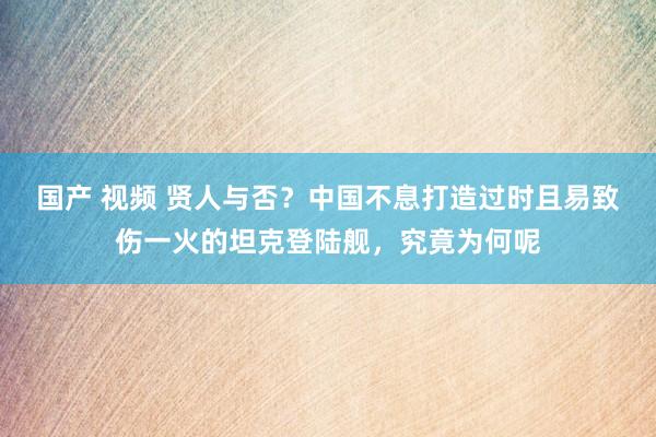 国产 视频 贤人与否？中国不息打造过时且易致伤一火的坦克登陆舰，究竟为何呢